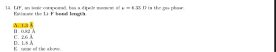14. LiF, an ionic compound, has a dipole moment of p = 6.33 D in the gas phase. Estimate the Li F bond length A. 1.3 A B. 0.8