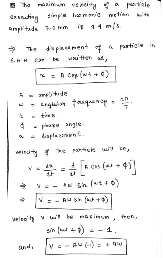 The maximum velocity of a particle executing simple harmonic motion with amplitude 7.0 mm is 4.4 m/s. The displacement of a p