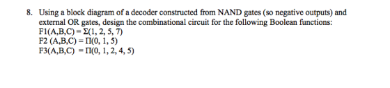 8. Using a block diagram of a decoder constructed from NAND gates (so negative outputs) and external OR gates, design the combinational circuit for the following Boolean functions: Fl(A,B,C)-2(1, 2, 5,7) F2 (A,B,C) = Π(0, 1,5) F3(A,B,C) -II(0, 1, 2,4, 5)