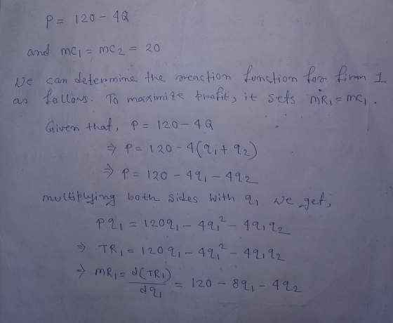 P= 120-4G and me, = mc2 = 20 We can determine the reaction function for firm 1 as follows. To maximize profit, it sets mRi= m