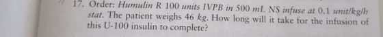 17. Order: Humulin R 100 units IVPB in 500 mL NS infuse at 0.1 unit/kg/h stat. The patient weighs 46 kg. How long will it tak
