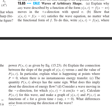 15.65CALC Waves of Arbitrary Shape. (a) Explain why any wave described by a function of the form y(x, )f(x - ) hat when moves in the tx-direction with speed u. (b) Show that y(x,1) =f(x-v) satisfies the wave equation, no matter what he figure? the functional form of f. To do this, write y(x, rf(), where harp (fre- power P(x, r) as given by Eq. (15.23). (b) Explain the connection between the slope of the graph of y(x, t) versus x and the value of P(x, ). In particular, explain what is happening at points where P-0, where there is no instantaneous energy transfer. (c) The quantity P(x, 1) always has the same sign. What does this impl;y about the direction of energy flow? (d) Consider a wave moving in the-x-direction, for which y(x, t) = Acos(kx + ω). Calculate P(x, t) for this wave, and make a graph of y(x, ) and P(x, r) as functions of x for a given time (say,0). What differences arise from reversing the direction of the wave? the t is