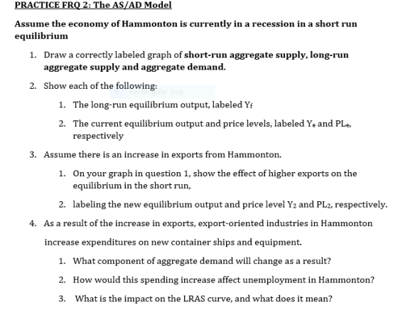 PRACTICE FRQ 2: The AS/AD Model Assume the economy of Hammonton is currently in a recession in a short run equilibrium 1. Dra