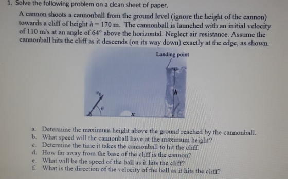 i. Solve the following problem on a clean sheet of paper. A cannon shoots a cannonball from the ground level (ignore the height of the cannon) towards a cliff of height h = 170 m. The cannonball is launched with an initial velocity of 110 m/s at an angle of 64° above the horizontal. Neglect air resistance. Assume the cannonball hits the cliff as it descends (on its way down) exactly at the edge, as shown. Landing point to a. Determine the maximum height above the ground reached by the cannonball. b. What speed will the cannonball have at the maximum height? c. Determine the time it takes the cannonball to hit the cliff. d. How far away from the base of the cliff is the cannon? e. What will be the speed of the ball as it hits the cliff? f. What is the direction of the velocity of the ball as it hits the cliff?