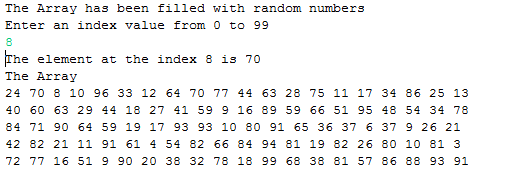 The Array has been filled with random numbers Enter an index value from 0 to 99 he element at the index 8 is 70 The Array 24 70 8 10 96 33 12 64 70 77 44 63 28 75 11 17 34 86 25 13 40 60 63 29 44 18 27 41 59 9 16 89 59 66 51 95 48 54 34 78 84 71 90 64 59 19 17 93 93 10 80 91 65 36 37 6 37 9 26 21 42 82 21 11 91 61 4 54 82 66 84 94 81 19 82 26 80 10 81 3 72 77 16 51 9 90 20 38 32 78 18 99 68 38 81 57 86 88 93 91
