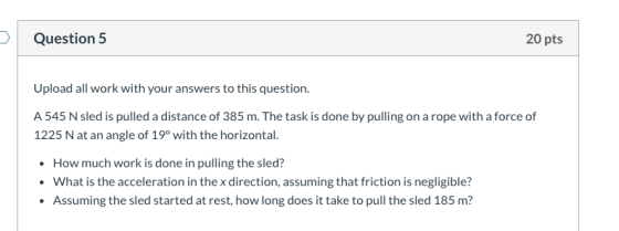 Question 5 20 pts Upload all work with your answers to this question. A 545 N sled is pulled a distance of 385 m. The task is