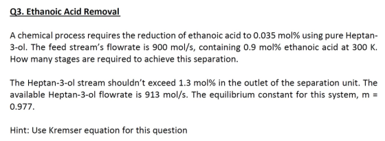 Q3. Ethanoic Acid Removal A chemical process requires the reduction of ethanoic acid to 0.035 mol% using pure Heptan- 3-01. The feed streams flowrate is 900 mol/s, containing 0.9 mol% ethanoic acid at 300 K. How many stages are required to achieve this separation The Hepta n-3-ol stream shouldnt exceed 1.3 mol% in the outlet of the separation unit. The available Heptan-3-ol flowrate is 913 mol/s. The equilibrium constant for this system, m 0.977 Hint: Use Kremser equation for this questiorn