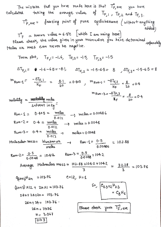The mistake tht you have made hene is thatT caJealatea t*king the avenje valuu F,ave You have IF,i , Tf, i and TF,3 Pune 애elohexame without arr oint ニKnown v o9ue-6-5.c Lwhch lum using heme plase check, the valua given in your mamulon you have dete mined Moles on mass cam neven be negative. 0.405 m 20 KF 2.0 um-3- Al638 :04 molas K 26 SoJvemt in - mok» 0.0048 6 Run-2-0.4二molas 0.0l2 -> roles0.0048 Molkclan mass Wun kno u -Run- 0.5 102.88 mok, 0.00486 0.5 1042 00048 o.oo 48、104:2 Average Molbewla) mass- 102-88 4104-2 +1 +1042 311.28 103.76 3 3 e= 12, H=1 So, 223t2*23 2.4m t 24+2n = 103.76 26nt 24103.76 26n: 79+6 F ave. η Ξ 3.06 7