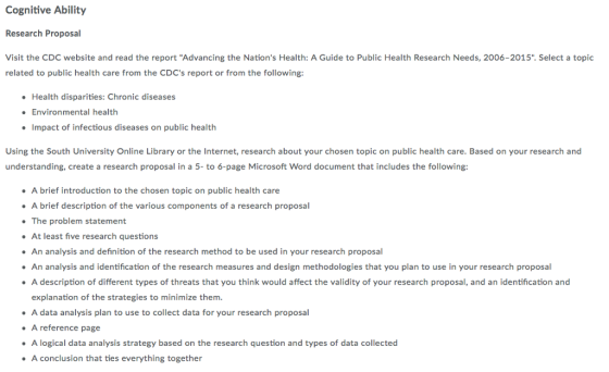 Cognitive Ability Research Proposal Visit the CDC website and read the report Advancing the Nations Health: A Guide to Public Health Research Needs, 2006-2015. Select a topic related to public health care from the CDCs report or from the following: Health disparities: Chronic diseases Environmental health Impact of infectious diseases on public health Using the South University Online Library or the Internet, research about your chosen topic on public health care. Based on your research and understanding, create a research proposal in a 5- to 6-page Microsoft Word document that includes the following: A brief introduction to the chosen topic on public health care A brief description of the various components of a research proposal The problem statement At least five research questions An analysis and definition of the research method to be used in your research proposal An analysis and identification of the research measures and design methodologies that you plan to use in your research proposal A description of different types of threats that you think would affect the validity of your research proposal, and an identification and explanation of the strategies to minimize them. A data analysis plan to use to collect data for your research proposal A reference page A logical data analysis strategy based on the research question and types of data collected A conclusion that ties everything together