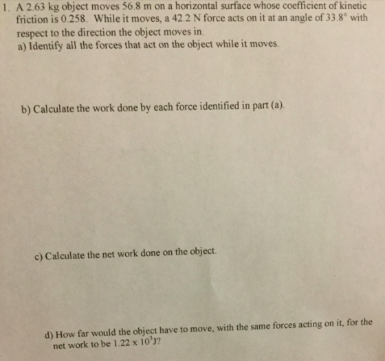 1. A 2.63 kg object moves 56.8 m on a horizontal surface whose coefficient of kinetic friction is 0.258. While it moves, a 42.2 N force acts on it at an angle of 33.8° with respect to the direction the object moves in. a) Identify all the forces that act on the object while it moves. b) Calculate the work done by each force identified in part (a) c) Calculate the net work done on the object. d) How far would the object have to move, with the same forces acting on it, for the net work to be 1.22 x 10 J?