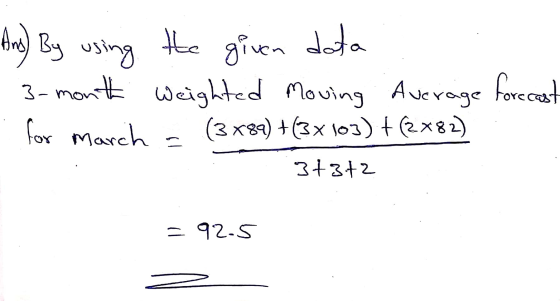 Ans) By using the given data 3-month weighted Moving Average forecast for March = (3x89) +(3 x 103) +(2x82) 3+372 = 92-5