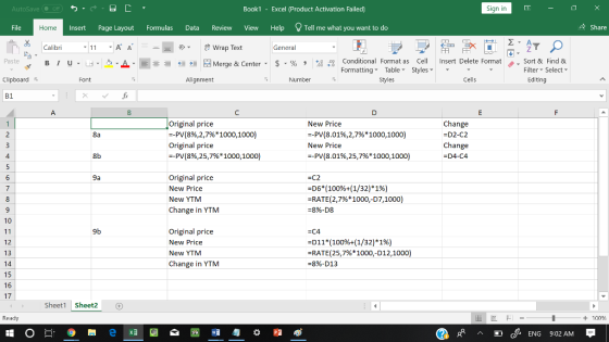 AutoSave Book1 - Excel 《Product Activation Failed) Sign in File Insert Page Layout Formulas Data Review View Help Tell me what you want to do 수 Share Home Calibri Wrap Text General 田FF Conditional Fornat as Cell Insert Delete Fornat FormattingTable Styles- 、. Sort & Find & Editing Paste . 녀 . 의 _ . 로三들經垣臣 Merge & Center-5 . % , : Filter Select Clipboard Alignment Number Stles Cells B1 Original price --PV(8%,2,7% 1000, 1000) Original price New Price -PV(8.01%,2,7% 1000, 1000) New Price --PV(8.01%,25,7% 1000, 1000) Change D2-C2 Change D4-C4 8a 4 8b -PV (8%,25,7% * 1000, 1000) Original price New Price New YTM Change in YTM -C2 -06 (100%+(1/32) *196) -RATE(2,7% 1000,07,1000) -8%-D8 9a 10 9b Original price New Price New YTM Change in YTM -C4 D11(100%+(1/32)* 196) -RATE(25,7%1000,012,1000) =896-D13 12 13 15 16 17 Sheet1 Shet2 Ready + 100 cENG 9:02 AM