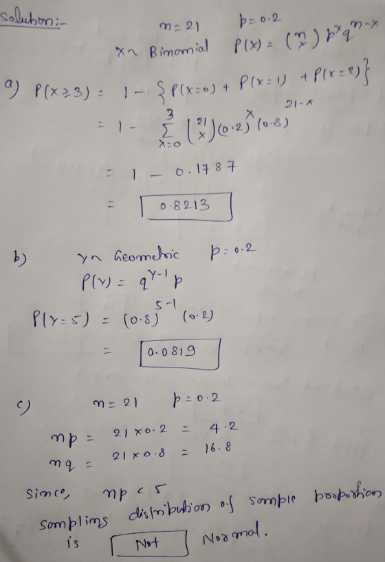 solution: m=21 p=0.2 xn Binomial P(x) = () 8²9 x I P( x3): 1- $ P(x=0) + P(x=1) + P(x-2)} 21-* =1 - 1)(0.23 (0-8) - 1 - 0.178