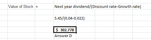 Value of Stock = Next year dividend/(Discount rate-Growth rate) 5.45/(0.04-0.022) I $ 302.778 ! Answer D