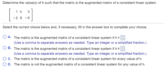 Determine the value(s) of h such that the matrix is the augmente d matrix of a consistent linear system. -2 89 Select the correct choice below and, if necessary, fill in the answer box to complete your choice. 0 A. The matrix is the augmented matrix of a consistent linear system if h O B. The matrix is the augmented matrix of a consistent linear system if h (Use a comma to separate answers as needed. Type an integer or a simplified fraction.) (Use a comma to separate answers as needed. Type an integer or a simplified fraction.) O D. The matrix is not the augmented matrix of a consistent linear system for any value of h. C. The matrix is the augmented matrix of a consistent linear system for every value of h.