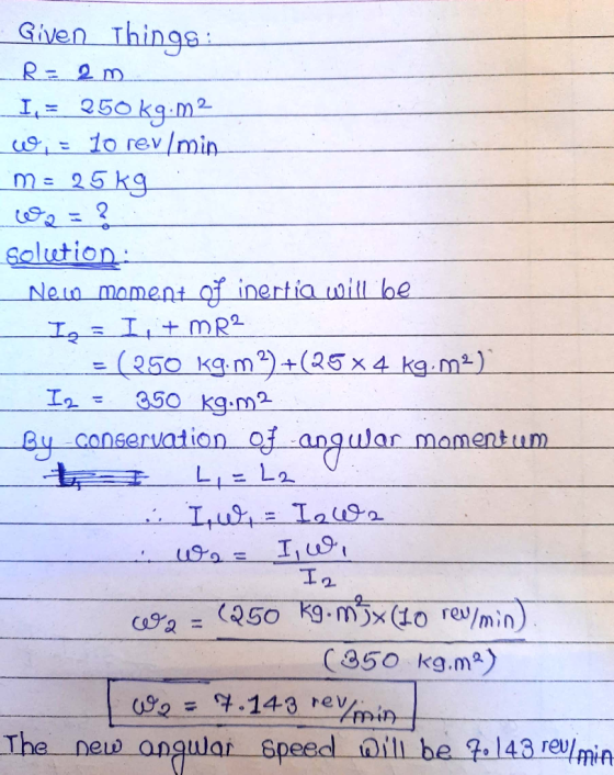Given Things: R= 20. I = 250 k9:12 c = 10 rev/min me 25kg solution New moment of inertia will be Ig = I, + MR2 - = (250 kg. m