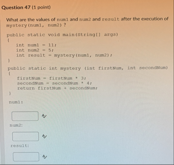 Question 47 (1 point) What are the values of num1 and num2 and result after the execution of mystery (num1, num2) ? public st