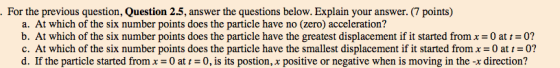 For the previous question, Question 2.5, answer the questions below. Explain your answer.(7 points) a. At which of the six number points does the particle have no (zero) acceleration? b. At which of the six number points does the particle have the greatest displacement if it started from x-0 at 0? c. At which of the six number points does the particle have the smallest displacement if it started from x 0 at 0? d. If the particle started from x = 0 at 0, is its postion, x positive or negative when is moving in the-x direction?