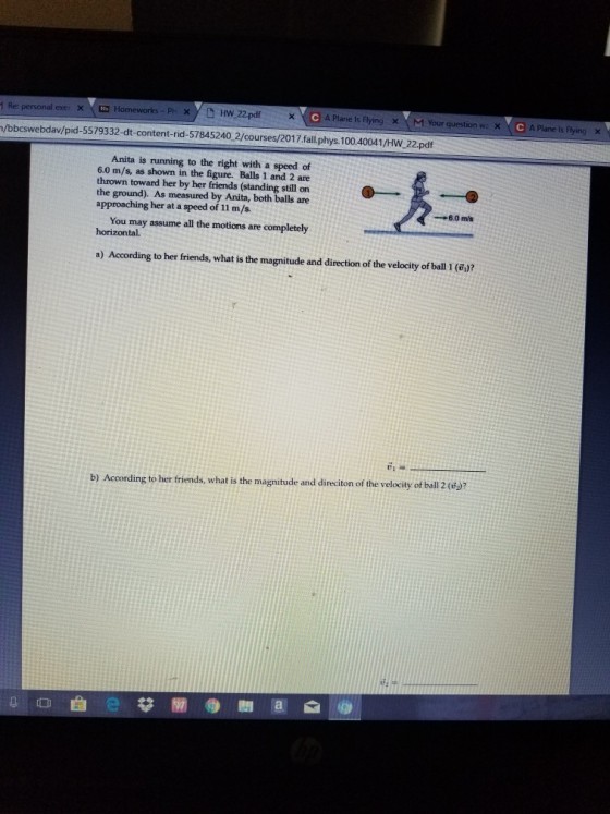 PH xHw 22pdf C A Plane Is Flying x M Your question wx CPlane is Plying 1 Re: personal exe, × N H /bbcswebdav/pid-5579332-dt-content-rid-57845240 2/courses/2017.fall.phys. 100.40041/HW 22.pdf Anita is running to the right with a speed of 6.0 m/s, as shown in the figure. Balls 1 and 2 are thrown toward her by her friends (standing still on the ground). As measured by Anita, both balls are approaching her at a speed of 11 m/s. →6.0 m/s You may assume all the motions are completely horizontal. a) According to her friends, what is the magnitude and direction of the velocity of ball 1 ( )? ? g to her friends, what is the magnitude and dinci ton of the velocity of ball 2 ( 00曲已益 gin ● 삐 a @