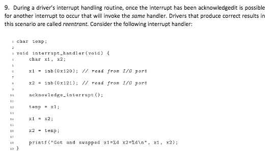 9. During a drivers interrupt handling routine, once the interrupt has been acknowledgedit is possible for another interrupt to occur that will invoke the same handler. Drivers that produce correct results in this scenario are called reentrant. Consider the following interrupt handler: or athe 1 char temp void interrupt hardlar(void) char , x2; x1-inb (Ox120); // read from 1/0 port x2 1nb (0x121); // read from 1/0 Port 1 acknovledgeinterrupt O 12 temp=x1; x1-x2 x2-tep printf(Cot and swapped x1-% d x2-%d\n. x1, x2); is