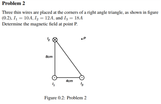 Problem 2 Three thin wires are placed at the corners of a right angle triangle, as shown in figure (0.2), 1,-10A, 12 12A, and 13 = 18A Determine the magnetic field at point P. 2 8cm 4cmi 3 Figure 0.2: Problem 2