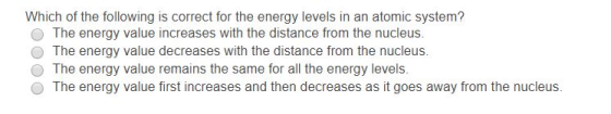 Which of the following is correct for the energy levels in an atomic system? O The energy value increases with the distance from the nucleus. O The energy value decreases with the distance from the nucleus. O The energy value remains the same for all the energy levels O The energy value first increases and then decreases as it goes away from the nucleus