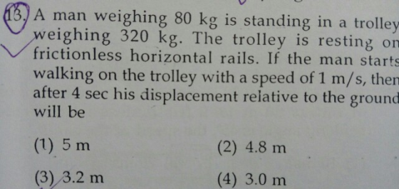 A man weighing 80 kg is standing in a trolley weighing 320 kg. The trolley is resting on frictionless horizontal rails. If the man starts walking on the trolley with a speed of 1 m/s, then after 4 sec his displacement relative to the ground will be (1) 5 m (3) 3.2 m (2) 4.8 m (4) 3.0 m
