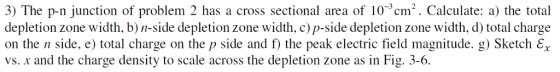3) The p-n junction of problem 2 has a cross sectional area of 103 cm2. Calculate: a) the total depletion zone width, b)n-side depletion zone width, c) p-side depletion zone width, d) total charge on the n side, e) total charge on the p side and f) the peak electric field magnitude. g) Sketch εχ vs. x and the charge density to scale across the depletion zone as in Fig. 3-6.