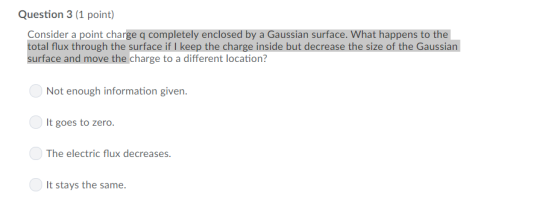 Question 3 (1 point) Consider a point charge q completely enclosed by a Gaussian surface. What happens to the total flux through the surface if I keep the charge inside but decrease the size of the Gaussian surface and move the charge to a different location? Not enough information given. It goes to zero The electric flux decreases It stays the same.