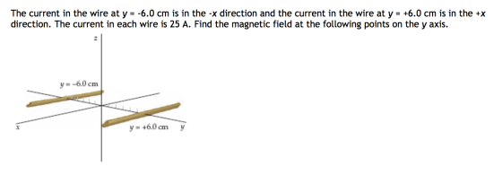 The current in the wire at y =-6.0 cm is in the-X direction and the current in the wire at y = +6.0 cm is in the +x direction. The current in each wire is 25 A. Find the magnetic field at the following points on the y axis. y--6.0 cnm y=+6.0 cm y