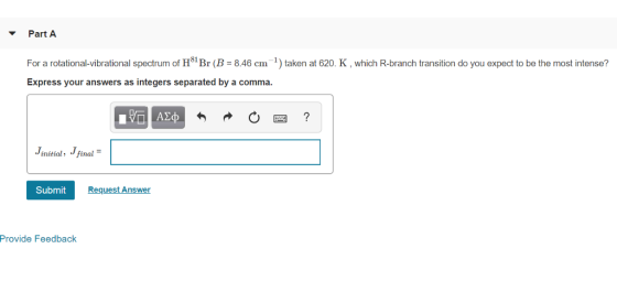 Part A For a rotational-vibrational spectrum of H81 Br (B = 8.46 cm 1) taken at 620, K , which R-branch transition do you expect to be the most intense? Express your answers as integers separated by a comma initial final Submit Request Answer Provide Feedback