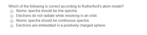 Which of the following is correct according to Rutherfords atom model? O Atomic spectra should be line spectra. O Electrons do not radiate while revolving in an orbit. O Atomic spectra should be continuous spectra. O Electrons are embedded in a positively charged sphere.