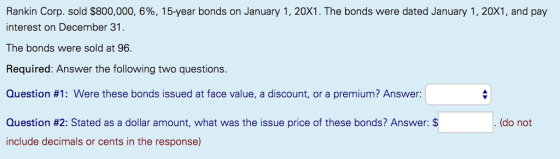 Rankin Corp. sold $800,000, 6%, 15-year bonds on January 1, 20X1. The bonds were dated January 1, 20X1, and pay interest on December 31 The bonds were sold at 96. Required: Answer the following two questions. Question #1: Were these bonds issued at face value, a discount, or a premium? Answer: Question #2: Stated as a dollar amount, what was the issue price of these bonds? Answer: (do not include decimals or cents in the response)