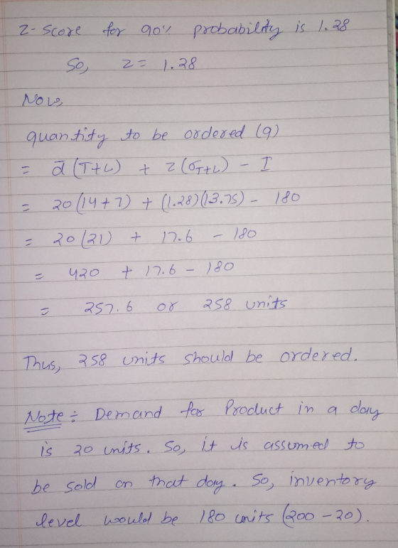 probability is 1.28 2- Score so for 90% z= 1.28 Now, quantity to be ordered (9) = a (T+6) + z(87+2) - I = 20 (14+ 7) + (1.28)