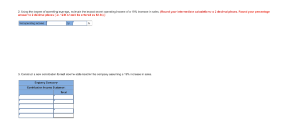 2 Using the degree of operating leverage, estimate the impact on net operating income of a 19% increase in sales. Round your intermediate calculations to 2 decimal places. Round your percentage answer to 2 decimal places(i.e .1234 should be entered as 12.34).) ncome 3. Construct a new contribution format income statement for the company assuming a 19% increase in sales. Engberg Company Contribution Income Statement Total