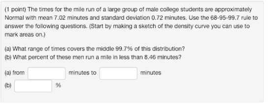 (1 point) The times for the mile run of a large group of male college students are approximately Normal with mean 7.02 minutes and standard deviation 0.72 minutes. Use the 68-95-99.7 rule to answer the following questions. (Start by making a sketch of the density curve you can use to mark areas on.) (a) what range of times covers the middle 99.7% of this distribution? (b) What percent of these men run a mile in less than 8.46 minutes? (a) from minutes to minutes