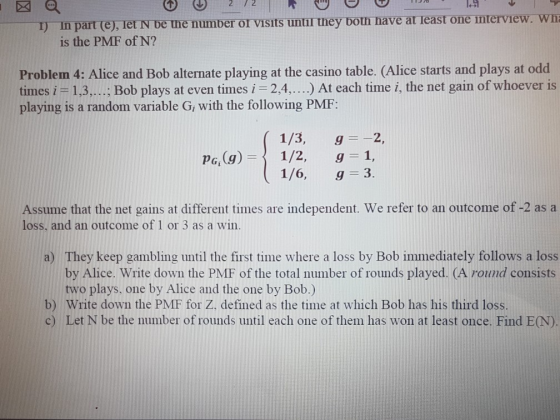 27 2 ) in part (e), Tet N be mne number or visits untir they botn nave at least one interview. wn is the PMF of N? Problem 4: Alice and Bob alternate playing at the casino table. (Alice starts and plays at odd times i -1,3,.... Bob plays at even times i 2,4....) At each time i, the net gain of whoever is playing is a random variable G, with the following PMF: 1/3, g=-2, 1/6, g 3. Assume that the net gains at different times are independent. We refer to an outcome of -2 as a loss, and an outcome of 1 or 3 as a win. They keep gambling until the first time where a loss by Bob immediately follows a loss by Alice. Write down the PMF of the total number of rounds played. (A round consists two plays. one by Alice and the one by Bob.) a) b) Write down the PMF for Z. defined as the time at which Bob has his third loss. c) Let N be the number of rounds until each one of them has won at least once. Find E(N).