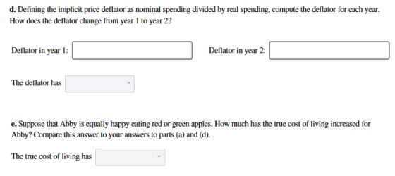 d. Defining the implicit price deflator as nominal spending divided by real spending, compute the deflator for each year How does the deflator change from year 1 to year 2? Deflator in year 1: Deflator in year 2: The deflator has e. Suppose that Abby is equally happy eating red or green apples. How much has the true cost of living increased for Abby? Compare this answer to your answers to parts (a) and (d). The true cost of living has