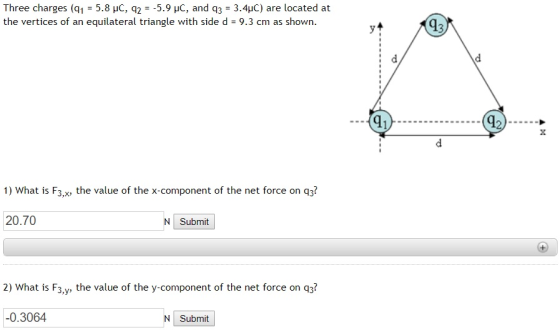 Three charges (q1 = 5.8 pC q2 =-5.9 pC and q3-3.4pC are located at the vertices of an equilateral triangle with side d 9.3 cm as shown. yt 43 91 1) What is F3,x the value of the x-component of the net force on q3? 20.70 Submit 2) What is F3,y, the value of the y-component of the net force on q3? 0.3064 Submit