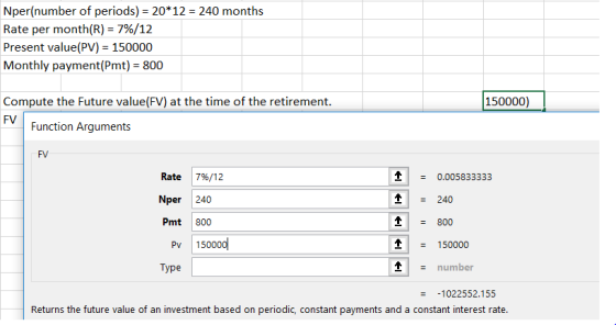 Nper(number of periods) 20*12 240 months Rate per month(R)-7%/12 Present value(PV) 150000 Monthly payment(Pmt) 800 Compute the Future value(FV) at the time of the retirement FV 150000) Function Arguments FV 0.005833333 Rate 7%/12 Nper 240 Pmt 800 TI - 240 1800 Pv 150000 1150000 Type number 1022552.155 Returns the future value of an investment based on periodic, constant payments and a constant interest rate.