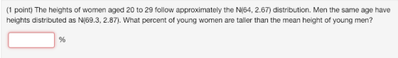 (1 point) The heights of women aged 20 to 29 follow approximately the N(64, 2.67) distribution. Men the same age have heights distributed as N(69.3, 2.87). What percent of young women are taller than the mean height of young men?