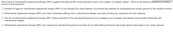 Some critics of mitochondrial replacement therapy (MR) suggest that allowing MRT would potentially result in the creation of designer babies. Which of the following statements provides a counter to this argument? O Donation of eggs for mitochondrial replacement therapy (MRT) is only allowed from close relatives, thus limiting the potential for manipulating the nuclear genome of the resultant embryo. O Mitochondrial replacement therapy (MRT) only treats individuals suffering from a mitochondrial disease, and does not have any implications for their offpsring. O The use of mitochondrial replacement therapy (MRT) allows protection of the mitochondrial genome from mutagens such as oxygen free radicals which benefits individuals with mitochondrial disease. O Mitochondrial replacement therapy (MRT) only replaces the mitochondrial genome and does not use DNA editing techniques that target specific phenotypes in the nuclear genome.