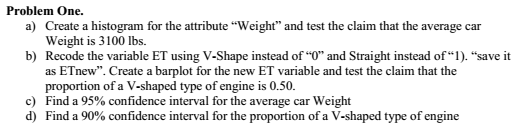 Problem One. a) Create a histogram for the attribute Weight and test the claim that the average car Weight is 3100 lbs. Recode the variable ET using V-Shape instead of 0 and Straight instead of1). save it as ETnew. Create a barplot for the new ET variable and test the claim that the proportion of a V-shaped type of engine is 0.50 Fin b) c) d a 95% confidence interval for the average car weight Find a 90% confidence interval for the proportion of a V-shaped type of engine d)