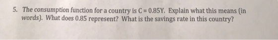 5. The consumption function for a country is C-0.85Y. Explain what this means (in words). What does 0.85 represent? What is the savings rate in this country?