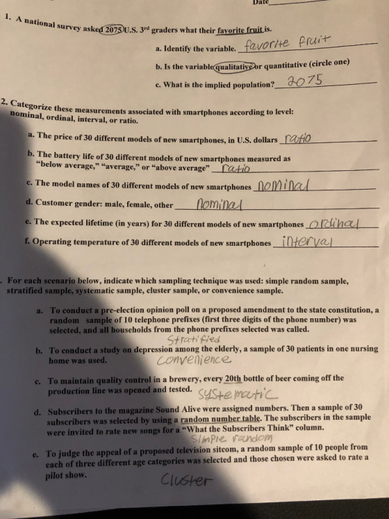 Date 1. A national hal survey asked 207 U.s. 3rd graders what their favorite fruit is. ask a. Identify the variable, favorite pre b. Is the e. What is the implied population? aoz e variablequalitativor quantitative (circle one) 2. Categorize nominal, ordinal, interval, or ratio. these measurements associated with smartphones according to level: a. The priee of 30 different models of new smartphones, in U.S. dollars_ato b. The battery life of 30 different models of new smartphones measured as below average, average, or above average_ratio c. The model names of 30 different models of new smartphones_nolE d. Customer gender: male, female, other lominal e. The expected lifetime (in years) for 30 different models of new smartphones iha f. Operating temperature of 30 different models of new smartphones inter va nad For each scenario below, indicate which sampling technique was used: simple random sample, stratified sample, systematic sample, cluster sample, or convenience sample To conduct a pre-election opinion poll on a proposed amendment to the state constitution, a random sample of 10 telephone prefixes (first three digits of the phone number) was selected, and all households from the phone prefixes selected was called a. To conduct a study on depression among the elderly, a sample of 30 patients in one nursing home was used. St racti phed Convenjence b. c. To maintain quality control in a brewery, every 20th bottle of beer coming off the production line was opened and tested. syste mutC Subscribers to the magazine Sound Alive were assigned numbers. Then a sample of 30 ubscribers was selected by using a random number table. The subscribers in the sample d. were invited to rate new songs for a What the Subseribers Think column To judge the appeal of a proposed television sitcom, a random sample of 10 people from each of three different age categories was selected and those chosen were asked to rate a pilot show. e.