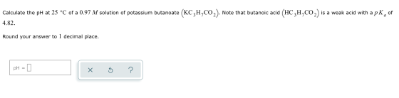 Calculate the pH at 25 °C of a 0.97 M solution of potassium butanoate (KC2H,CO2). Note that butanoic acid (HC2H,CO2) is a wea