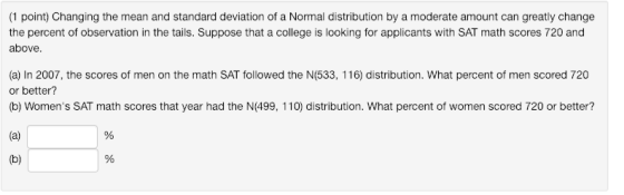 (1 point) Changing the mean and standard deviation of a Normal distribution by a moderate amount can greatly change the percent of observation in the tails. Suppose that a college is looking for applicants with SAT math scores 720 and above (a) In 2007, the scores of men on the math SAT followed the N(533, 116) distribution. What percent of men scored 720 or better? (b) Womens SAT math scores that year had the N(499, 110) distribution. What percent of women scored 720 or better?