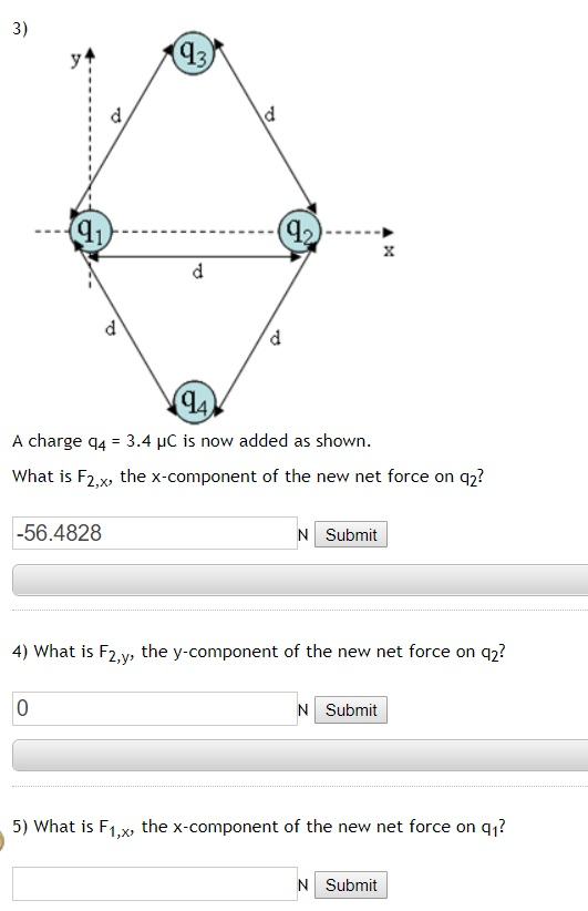 3) q3 2 A charge q4 3.4 HC is now added as shown What is F2,x, the x-component of the new net force on q2? -56.4828 NI Submit 4) What is F2,y, the y-component of the new net force on q2? Submit 5) What is F1,x%, the x-component of the new net force on q1? N Submit