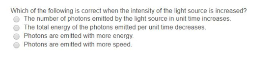 Which of the following is correct when the intensity of the light source is increased? The number of photons emitted by the light source in unit time increases. O The total energy of the photons emitted per unit time decreases. Photons are emitted with more energy. Photons are emitted with more speed.