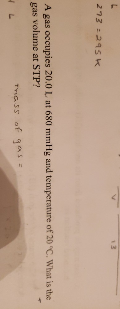 V 13 - 273=295k A gas occupies 20.0 L at 680 mmHg and temperature of 20 °C. What is the gas volume at STP? HL mass of gas =